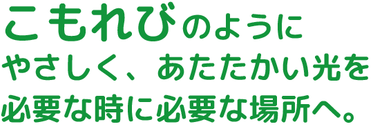 こもれびのようにやさしくあたたかい光を必要な時に必要な場所へ